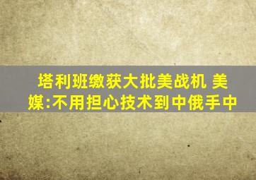 塔利班缴获大批美战机 美媒:不用担心技术到中俄手中